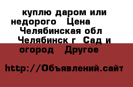 куплю даром или недорого › Цена ­ 500 - Челябинская обл., Челябинск г. Сад и огород » Другое   